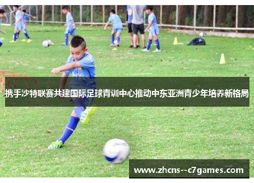携手沙特联赛共建国际足球青训中心推动中东亚洲青少年培养新格局 携手沙特联赛共建国际足球青训中心推动中东亚洲青少年培养新格局
