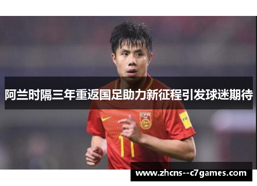 阿兰时隔三年重返国足助力新征程引发球迷期待