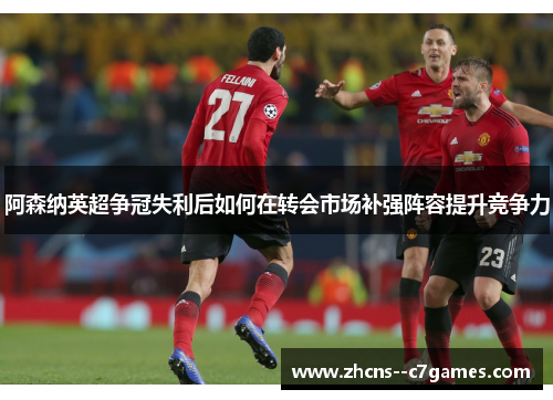 阿森纳英超争冠失利后如何在转会市场补强阵容提升竞争力