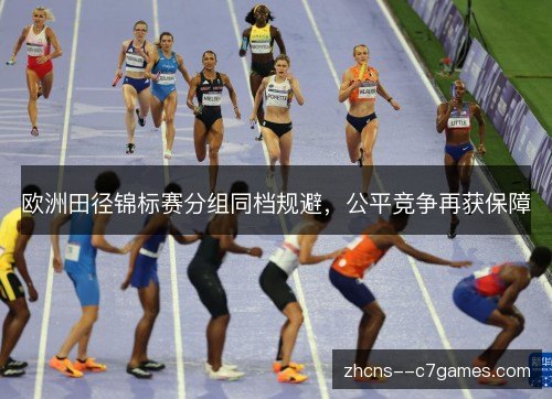 欧洲田径锦标赛分组同档规避,公平竞争再获保障 欧洲田径锦标赛分组同档规避,公平竞争再获保障